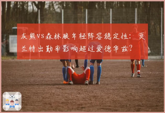 灰熊vs森林狼年轻阵容稳定性：莫兰特出勤率影响超过爱德华兹？