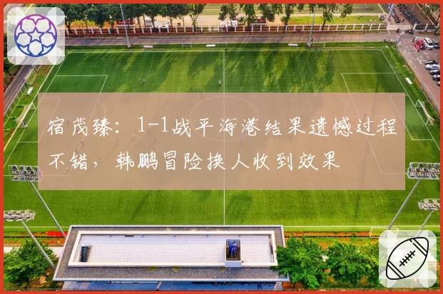 宿茂臻：1-1战平海港结果遗憾过程不错，韩鹏冒险换人收到效果