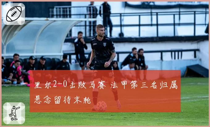 里尔2-0击败马赛 法甲第三名归属悬念留待末轮