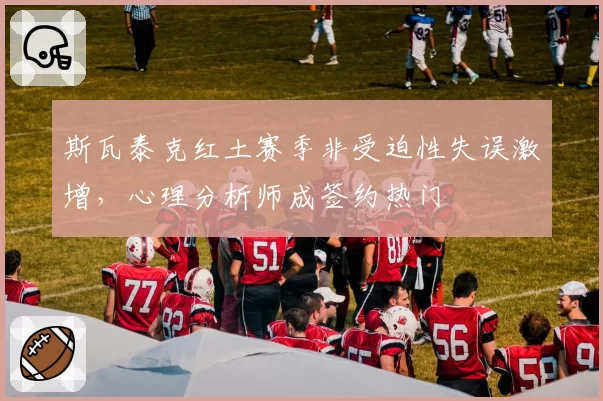斯瓦泰克红土赛季非受迫性失误激增，心理分析师成签约热门