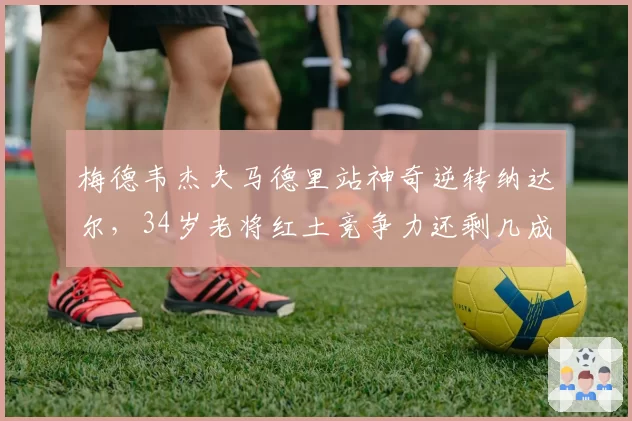 梅德韦杰夫马德里站神奇逆转纳达尔，34岁老将红土竞争力还剩几成？
