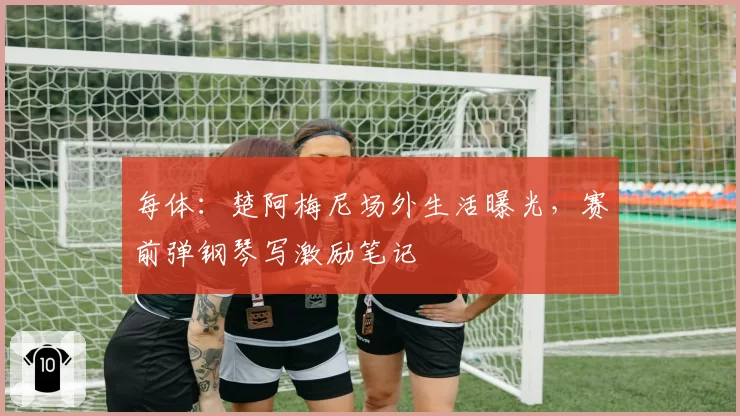 每体：楚阿梅尼场外生活曝光，赛前弹钢琴写激励笔记