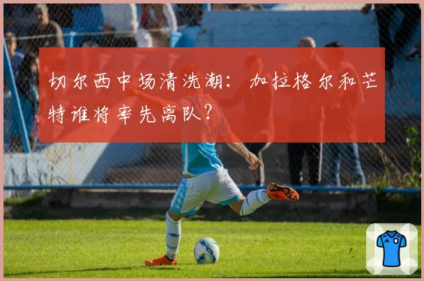 切尔西中场清洗潮：加拉格尔和芒特谁将率先离队？