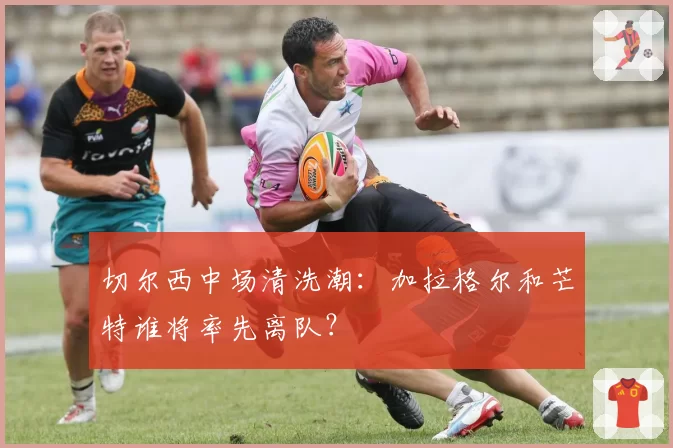 切尔西中场清洗潮：加拉格尔和芒特谁将率先离队？