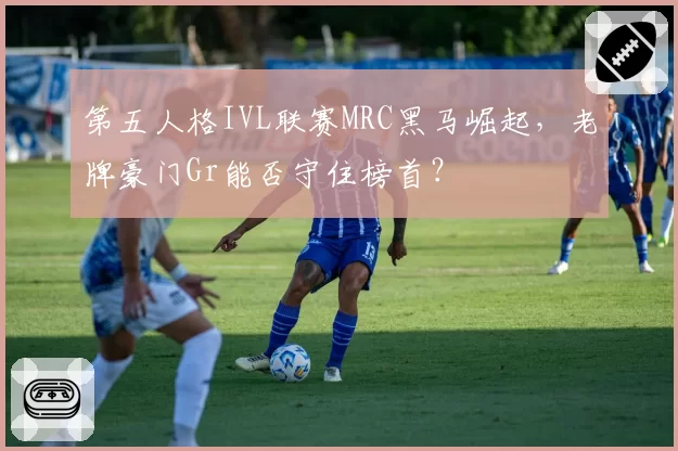 第五人格IVL联赛MRC黑马崛起，老牌豪门Gr能否守住榜首？