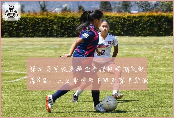 深圳马可波罗顾全手指韧带撕裂缺席8场，三分命中率下降至赛季新低30%