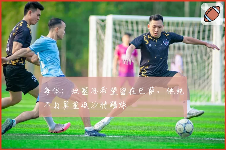每体：坎塞洛希望留在巴萨，他绝不打算重返沙特踢球