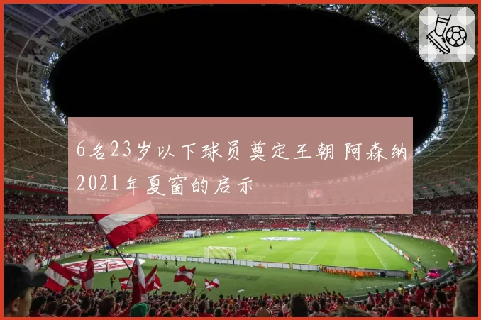 6名23岁以下球员奠定王朝 阿森纳2021年夏窗的启示