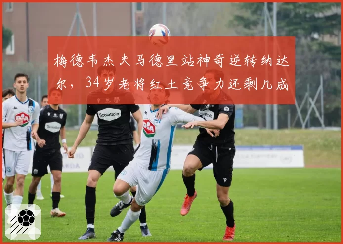梅德韦杰夫马德里站神奇逆转纳达尔，34岁老将红土竞争力还剩几成？