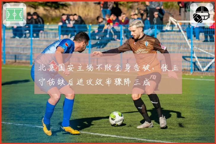 北京国安主场不败金身告破，张玉宁伤缺后进攻效率骤降三成
