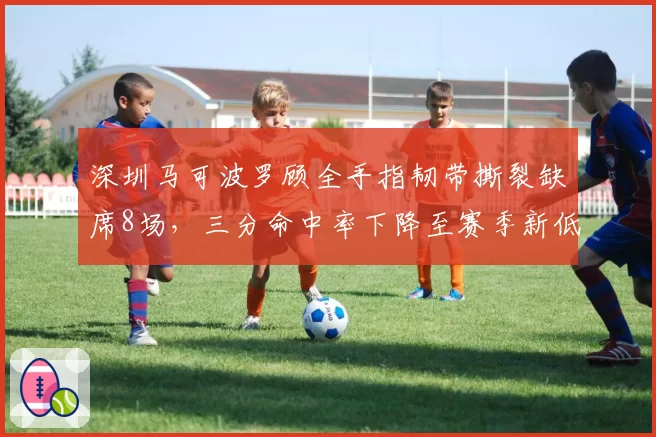 深圳马可波罗顾全手指韧带撕裂缺席8场，三分命中率下降至赛季新低30%
