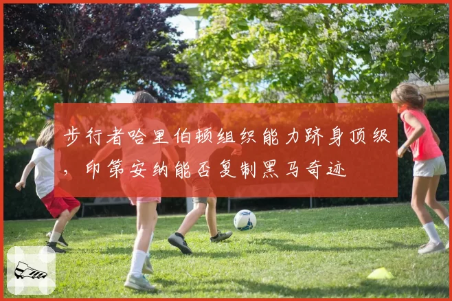 步行者哈里伯顿组织能力跻身顶级，印第安纳能否复制黑马奇迹