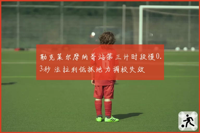 勒克莱尔摩纳哥站第三计时段慢0.3秒 法拉利低抓地力调校失效