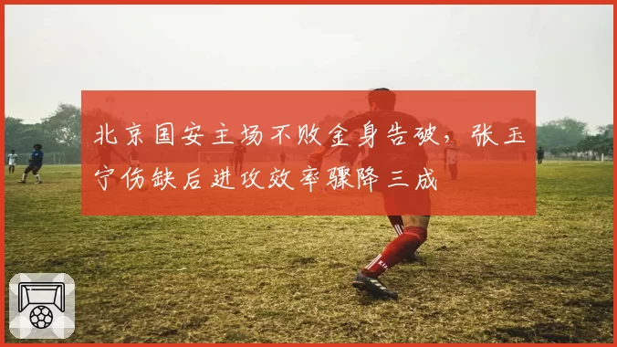 北京国安主场不败金身告破，张玉宁伤缺后进攻效率骤降三成