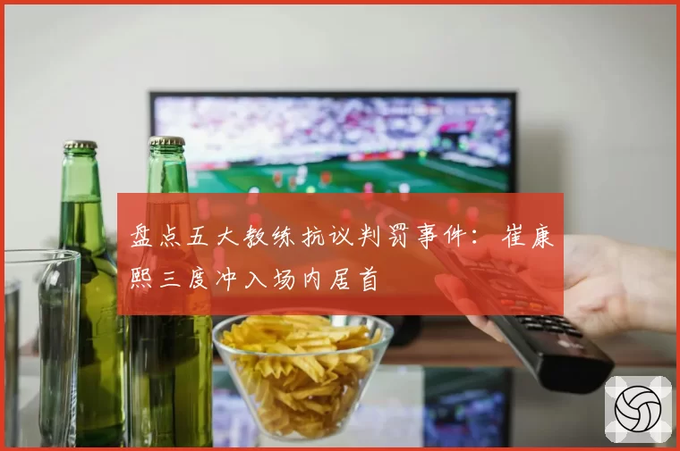 盘点五大教练抗议判罚事件：崔康熙三度冲入场内居首