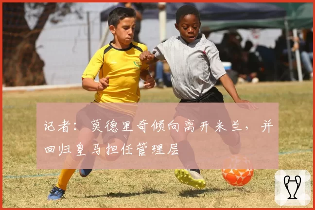 记者:莫德里奇倾向离开米兰,并回归皇马担任管理层