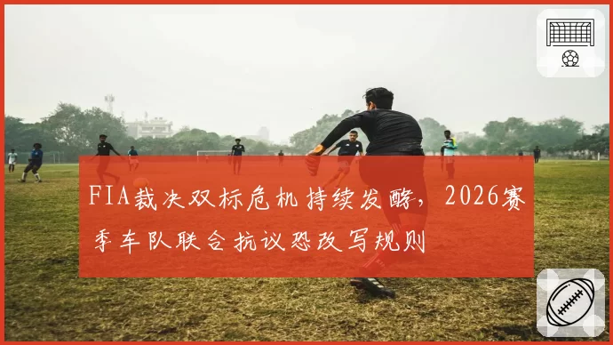 FIA裁决双标危机持续发酵，2026赛季车队联合抗议恐改写规则
