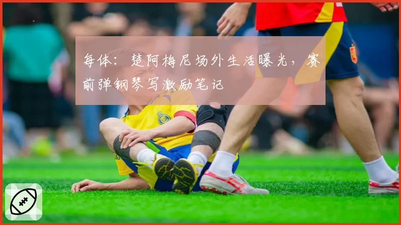 每体：楚阿梅尼场外生活曝光，赛前弹钢琴写激励笔记