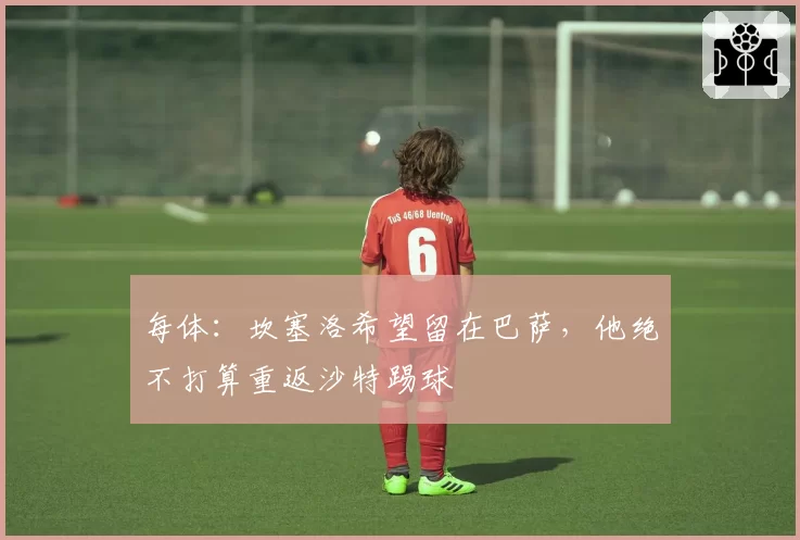 每体：坎塞洛希望留在巴萨，他绝不打算重返沙特踢球