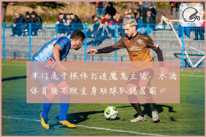 津门虎于根伟打造魔鬼主场，水滴体育场不败金身助球队稳居前六