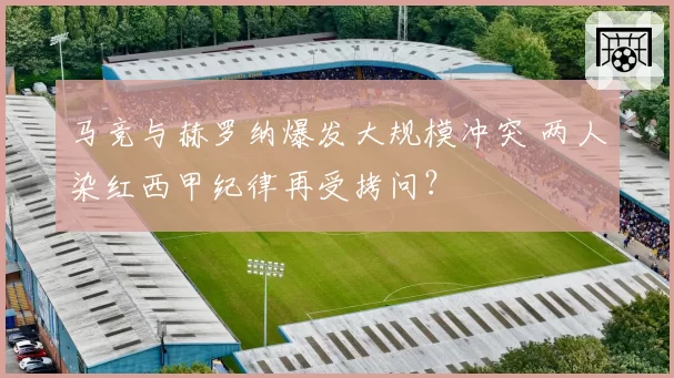 马竞与赫罗纳爆发大规模冲突 两人染红西甲纪律再受拷问？