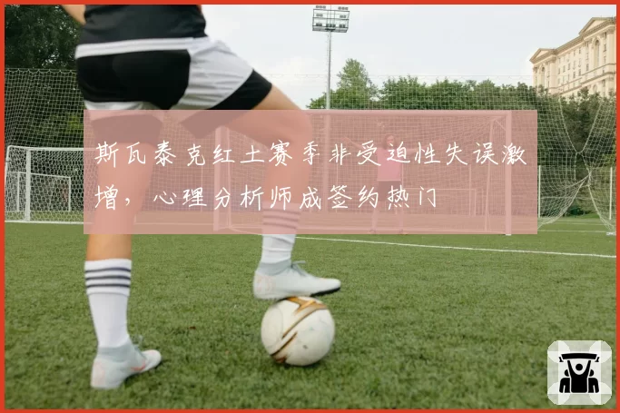 斯瓦泰克红土赛季非受迫性失误激增，心理分析师成签约热门
