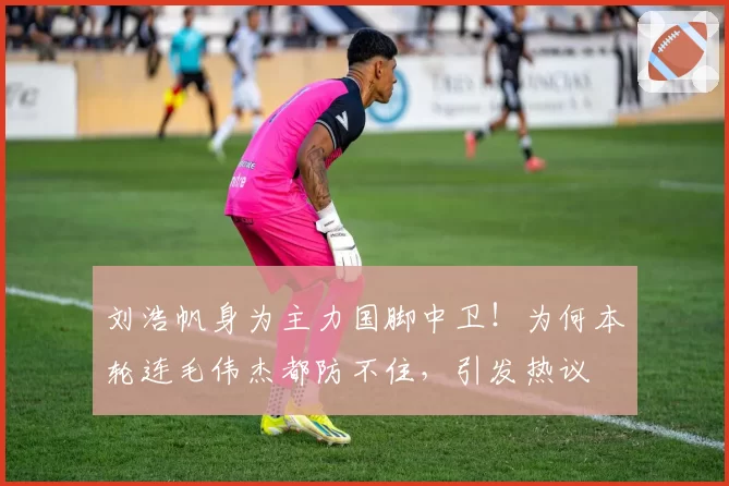 刘浩帆身为主力国脚中卫!为何本轮连毛伟杰都防不住,引发热议