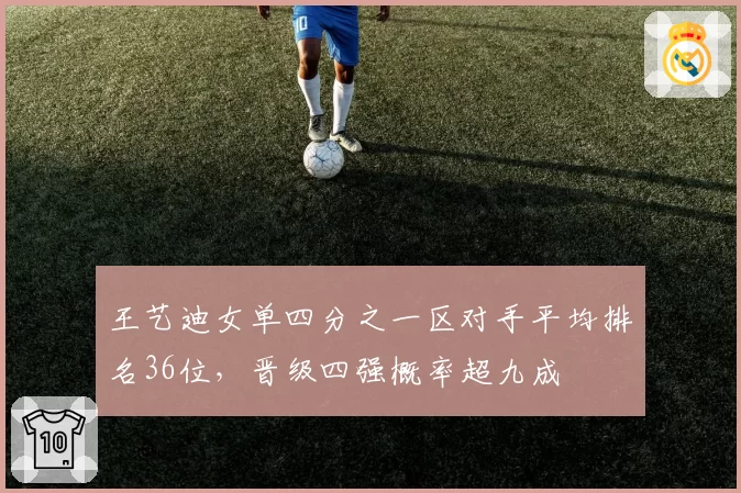 王艺迪女单四分之一区对手平均排名36位，晋级四强概率超九成