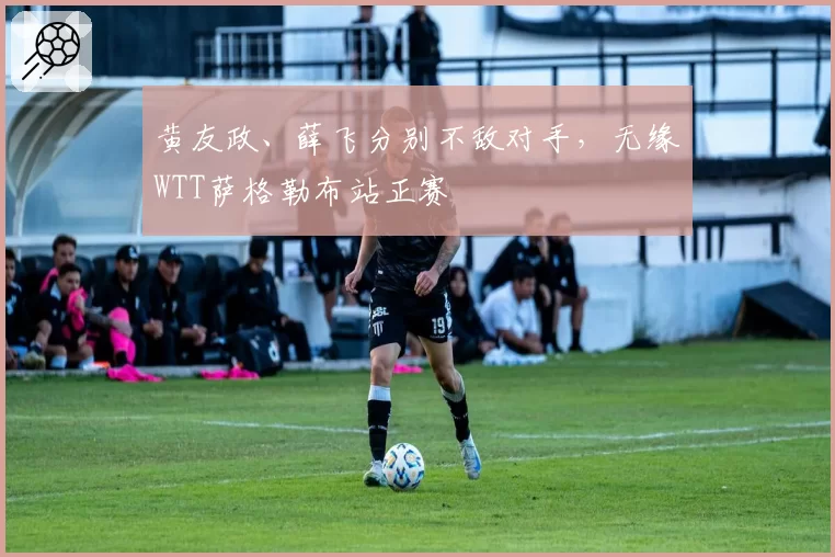 黄友政、薛飞分别不敌对手，无缘WTT萨格勒布站正赛