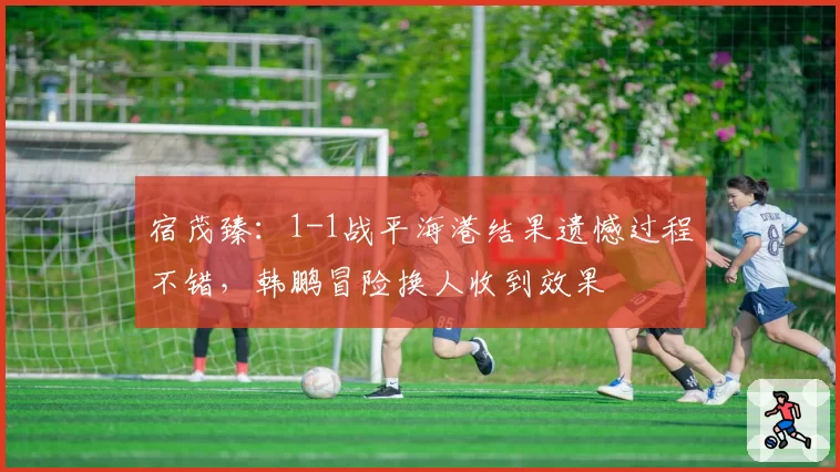 宿茂臻：1-1战平海港结果遗憾过程不错，韩鹏冒险换人收到效果