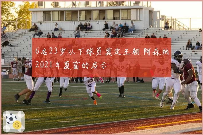 6名23岁以下球员奠定王朝 阿森纳2021年夏窗的启示