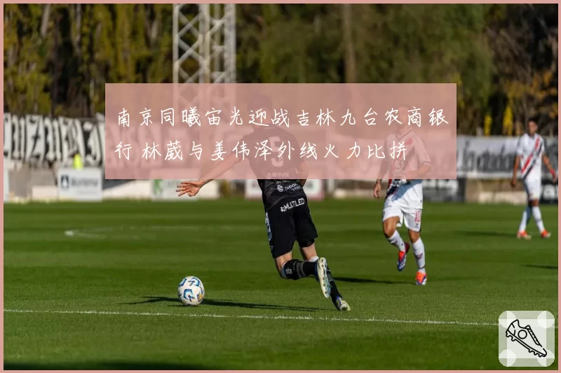 南京同曦宙光迎战吉林九台农商银行 林葳与姜伟泽外线火力比拼