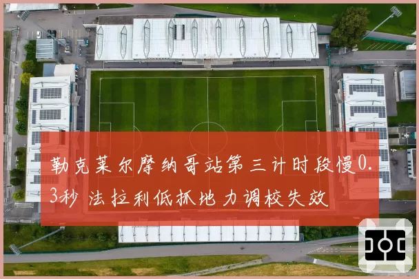 勒克莱尔摩纳哥站第三计时段慢0.3秒 法拉利低抓地力调校失效