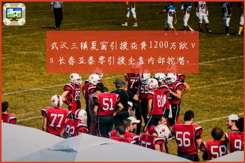 武汉三镇夏窗引援花费1200万欧 vs 长春亚泰零引援全靠内部挖潜，金元后遗症与务实路线的碰撞