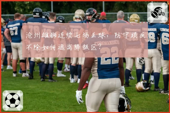 沧州雄狮连续七场丢球，防守顽疾不除如何逃离降级区？