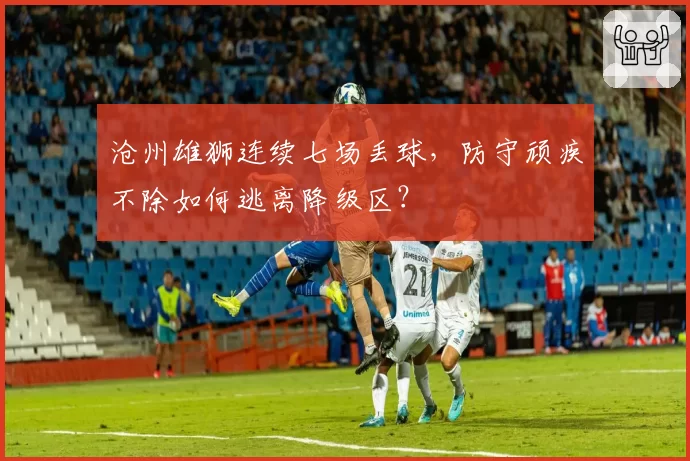 沧州雄狮连续七场丢球，防守顽疾不除如何逃离降级区？