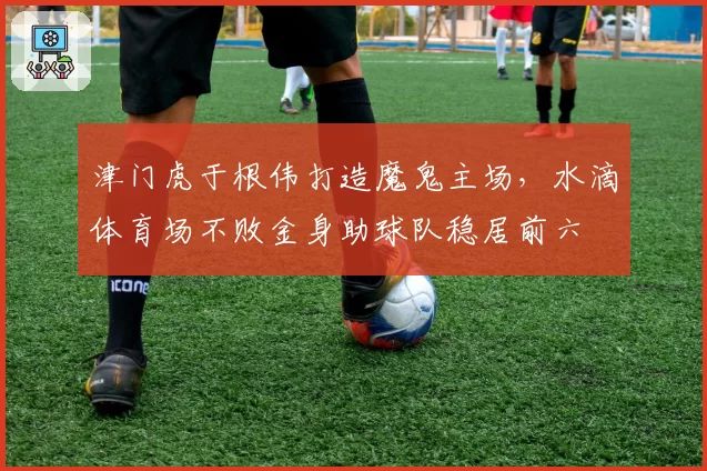 津门虎于根伟打造魔鬼主场，水滴体育场不败金身助球队稳居前六