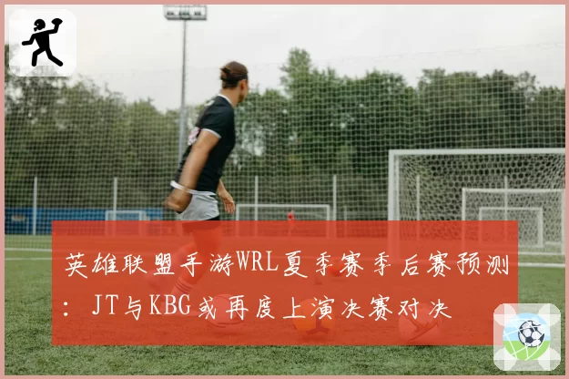 英雄联盟手游WRL夏季赛季后赛预测：JT与KBG或再度上演决赛对决
