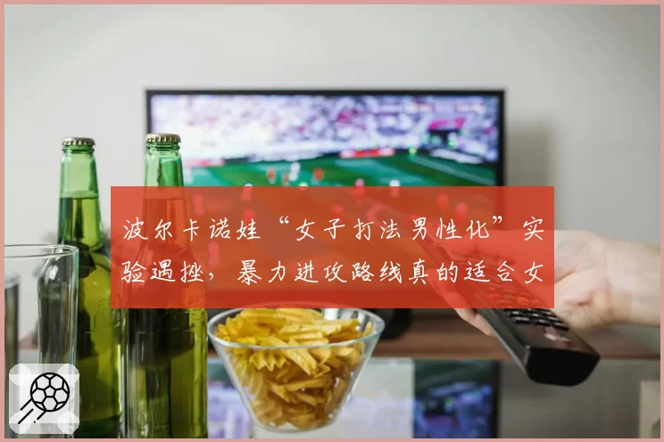 波尔卡诺娃“女子打法男性化”实验遇挫，暴力进攻路线真的适合女单吗？