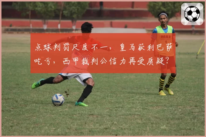 点球判罚尺度不一，皇马获利巴萨吃亏，西甲裁判公信力再受质疑？