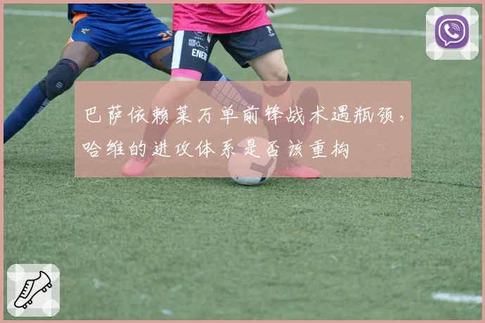 巴萨依赖莱万单前锋战术遇瓶颈，哈维的进攻体系是否该重构
